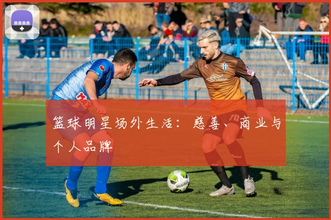 篮球明星场外生活：慈善、商业与个人品牌