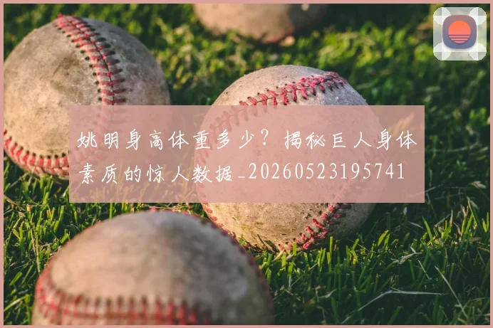 姚明身高体重多少？揭秘巨人身体素质的惊人数据_20260523195741
