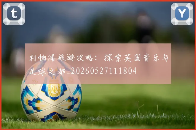 利物浦旅游攻略：探索英国音乐与足球之都_20260527111804