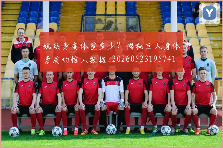 姚明身高体重多少？揭秘巨人身体素质的惊人数据_20260523195741