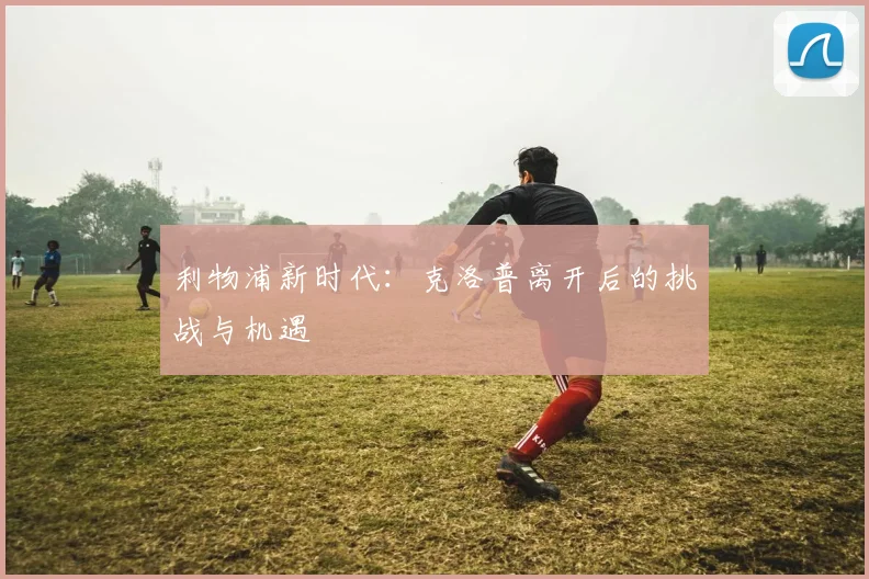 利物浦新时代:克洛普离开后的挑战与机遇