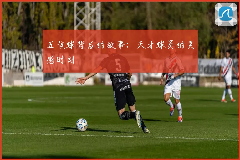 五佳球背后的故事：天才球员的灵感时刻