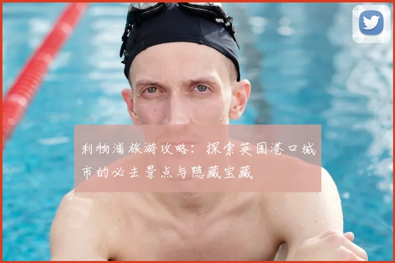 利物浦旅游攻略：探索英国港口城市的必去景点与隐藏宝藏