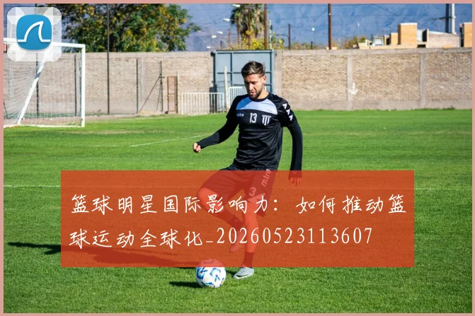 篮球明星国际影响力：如何推动篮球运动全球化_20260523113607